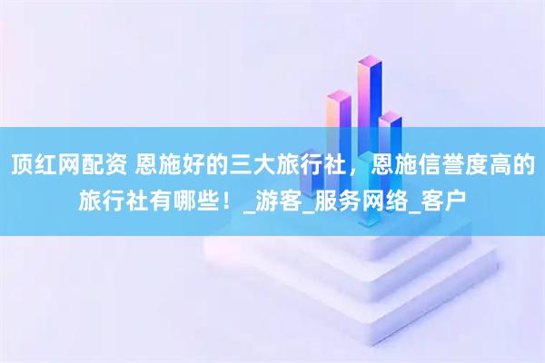顶红网配资 恩施好的三大旅行社，恩施信誉度高的旅行社有哪些！_游客_服务网络_客户