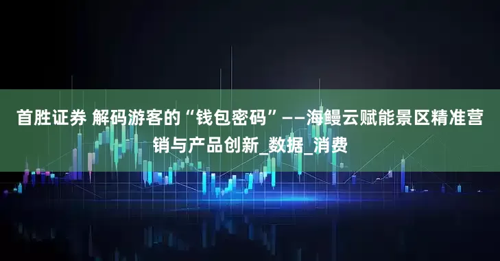 首胜证券 解码游客的“钱包密码”——海鳗云赋能景区精准营销与产品创新_数据_消费