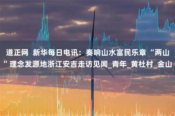 道正网  新华每日电讯：奏响山水富民乐章 “两山”理念发源地浙江安吉走访见闻_青年_黄杜村_金山