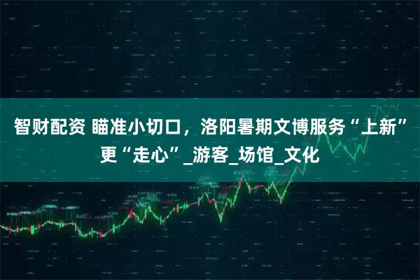 智财配资 瞄准小切口，洛阳暑期文博服务“上新”更“走心”_游客_场馆_文化