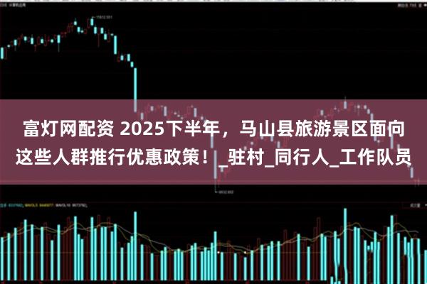 富灯网配资 2025下半年，马山县旅游景区面向这些人群推行优惠政策！_驻村_同行人_工作队员
