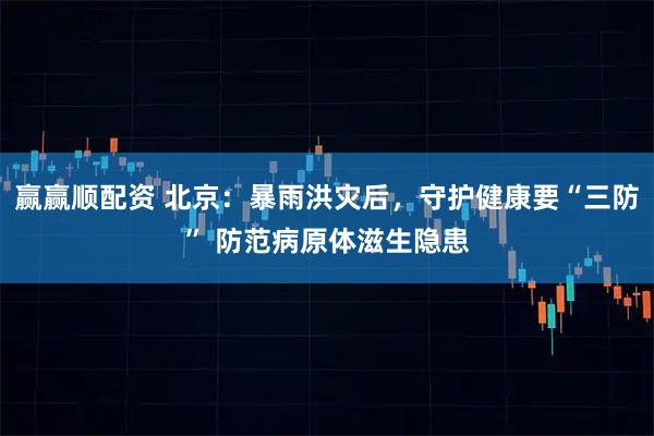 赢赢顺配资 北京：暴雨洪灾后，守护健康要“三防” 防范病原体滋生隐患