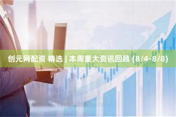 创元网配资 精选 | 本周重大资讯回顾 (8/4-8/8)