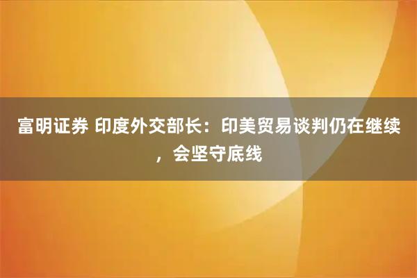 富明证券 印度外交部长：印美贸易谈判仍在继续，会坚守底线