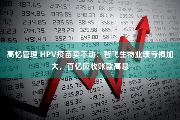 高忆管理 HPV疫苗卖不动：智飞生物业绩亏损加大，百亿应收账款高悬