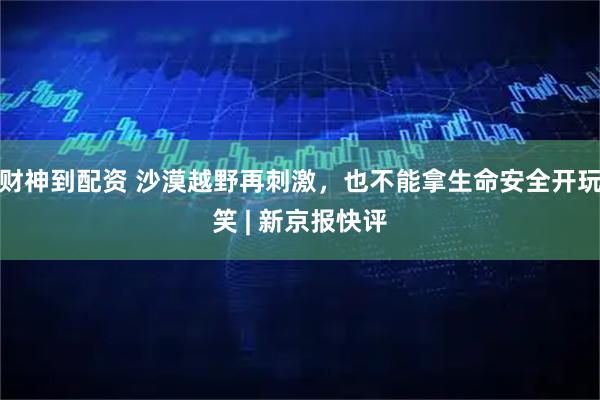 财神到配资 沙漠越野再刺激，也不能拿生命安全开玩笑 | 新京报快评
