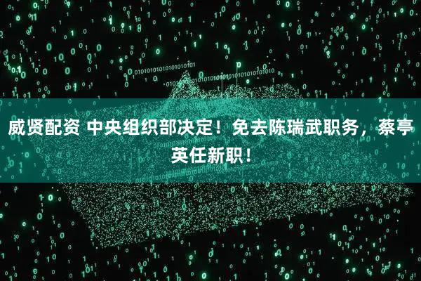 威贤配资 中央组织部决定！免去陈瑞武职务，蔡亭英任新职！
