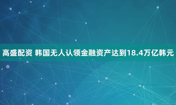 高盛配资 韩国无人认领金融资产达到18.4万亿韩元