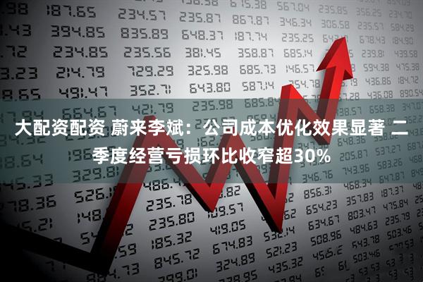 大配资配资 蔚来李斌：公司成本优化效果显著 二季度经营亏损环比收窄超30%