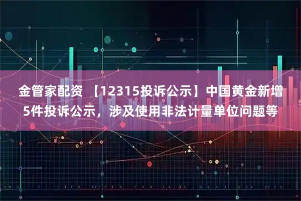 金管家配资 【12315投诉公示】中国黄金新增5件投诉公示，涉及使用非法计量单位问题等