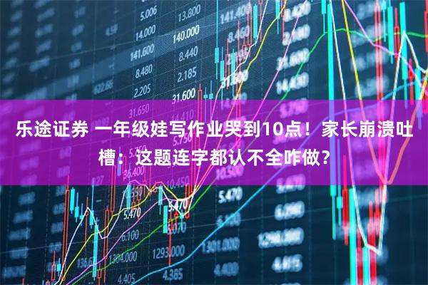 乐途证券 一年级娃写作业哭到10点！家长崩溃吐槽：这题连字都认不全咋做？