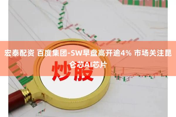 宏泰配资 百度集团-SW早盘高开逾4% 市场关注昆仑芯AI芯片