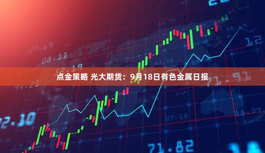 点金策略 光大期货：9月18日有色金属日报