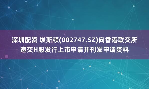 深圳配资 埃斯顿(002747.SZ)向香港联交所递交H股发行上市申请并刊发申请资料