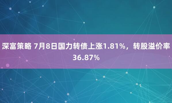 深富策略 7月8日国力转债上涨1.81%，转股溢价率36.87%