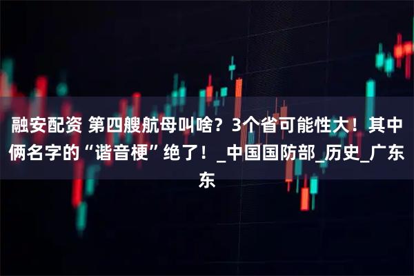 融安配资 第四艘航母叫啥？3个省可能性大！其中俩名字的“谐音梗”绝了！_中国国防部_历史_广东