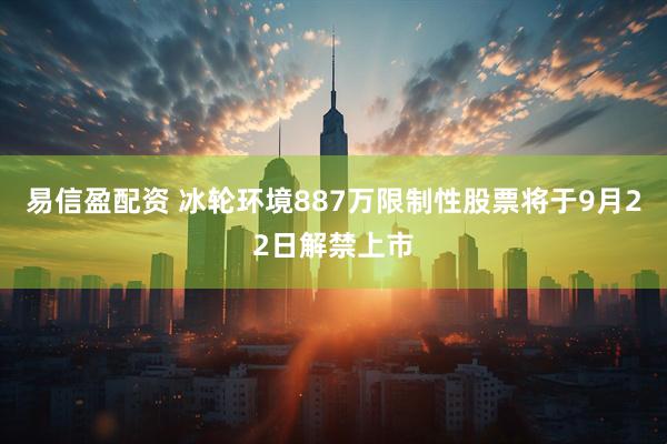 易信盈配资 冰轮环境887万限制性股票将于9月22日解禁上市