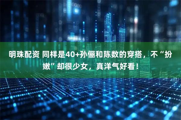 明珠配资 同样是40+孙俪和陈数的穿搭，不“扮嫩”却很少女，真洋气好看！