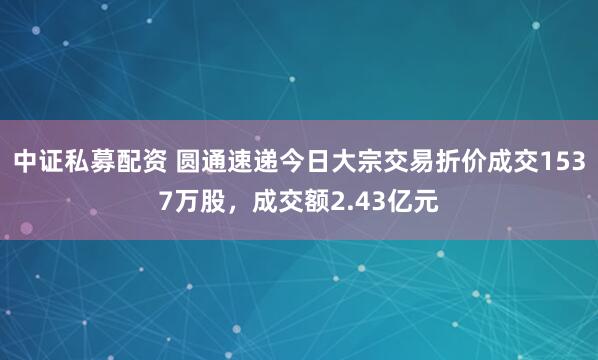 中证私募配资 圆通速递今日大宗交易折价成交1537万股，成交额2.43亿元