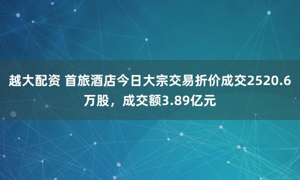 越大配资 首旅酒店今日大宗交易折价成交2520.6万股，成交额3.89亿元