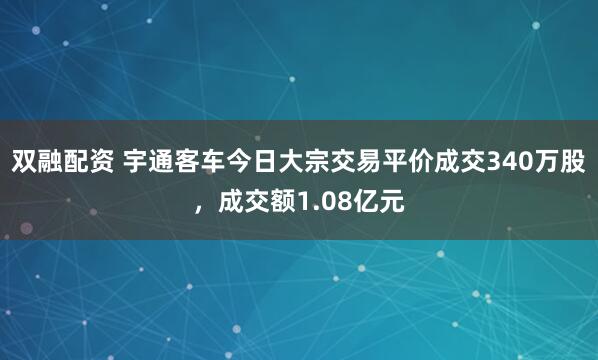 双融配资 宇通客车今日大宗交易平价成交340万股，成交额1.08亿元