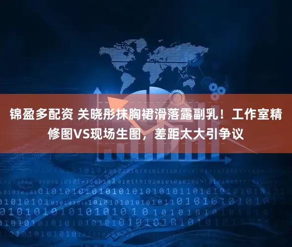锦盈多配资 关晓彤抹胸裙滑落露副乳！工作室精修图VS现场生图，差距太大引争议