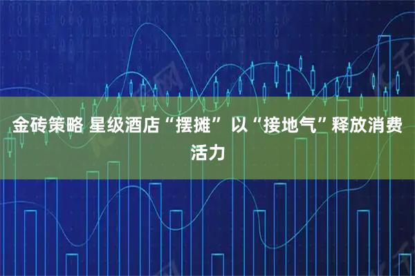 金砖策略 星级酒店“摆摊” 以“接地气”释放消费活力