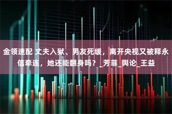 金领速配 丈夫入狱、男友死缓，离开央视又被释永信牵连，她还能翻身吗？_芳菲_舆论_王益