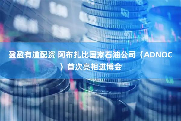 盈盈有道配资 阿布扎比国家石油公司（ADNOC）首次亮相进博会
