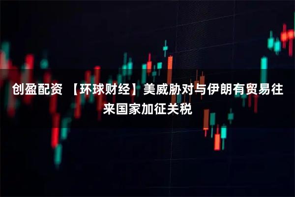 创盈配资 【环球财经】美威胁对与伊朗有贸易往来国家加征关税