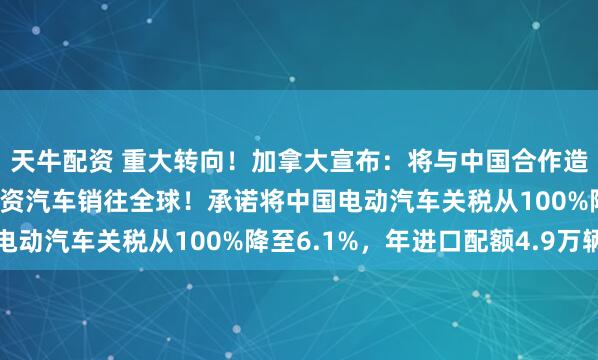 天牛配资 重大转向！加拿大宣布：将与中国合作造电动汽车，打造中加合资汽车销往全球！承诺将中国电动汽车关税从100%降至6.1%，年进口配额4.9万辆