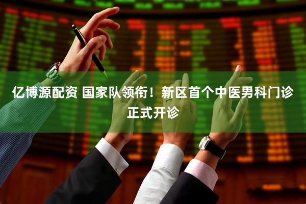 亿博源配资 国家队领衔！新区首个中医男科门诊正式开诊