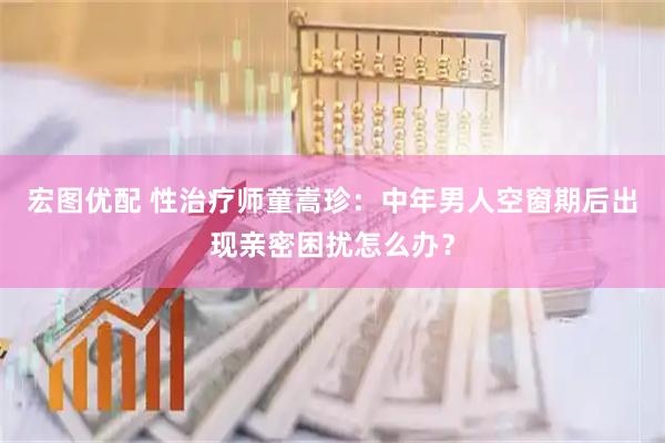 宏图优配 性治疗师童嵩珍：中年男人空窗期后出现亲密困扰怎么办？