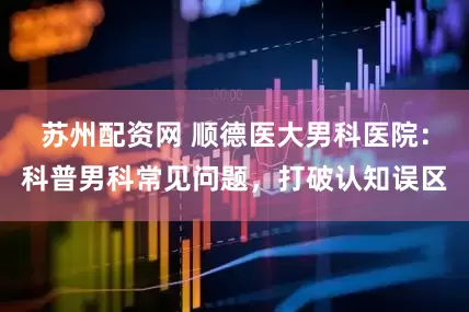 苏州配资网 顺德医大男科医院：科普男科常见问题，打破认知误区