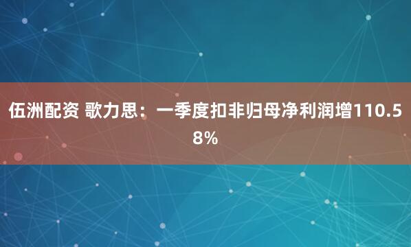 伍洲配资 歌力思：一季度扣非归母净利润增110.58%