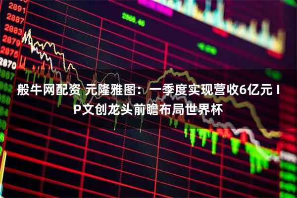 般牛网配资 元隆雅图：一季度实现营收6亿元 IP文创龙头前瞻布局世界杯